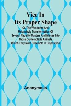 Vice in its Proper Shape; Vice in its Proper Shape Or, The Wonderful and Melancholy Transformation of Several Naughty Masters and Misses Into Those Co